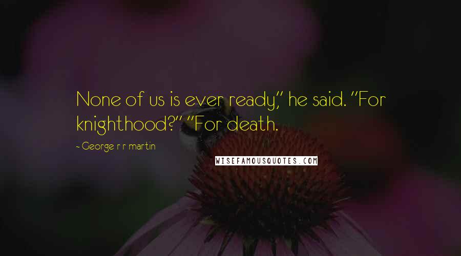 George R R Martin Quotes: None of us is ever ready," he said. "For knighthood?" "For death.