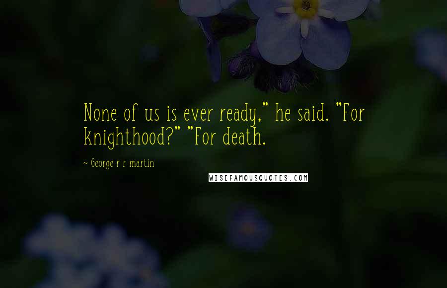 George R R Martin Quotes: None of us is ever ready," he said. "For knighthood?" "For death.