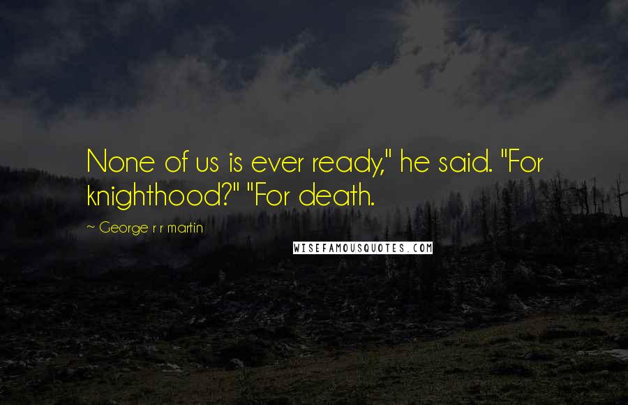 George R R Martin Quotes: None of us is ever ready," he said. "For knighthood?" "For death.