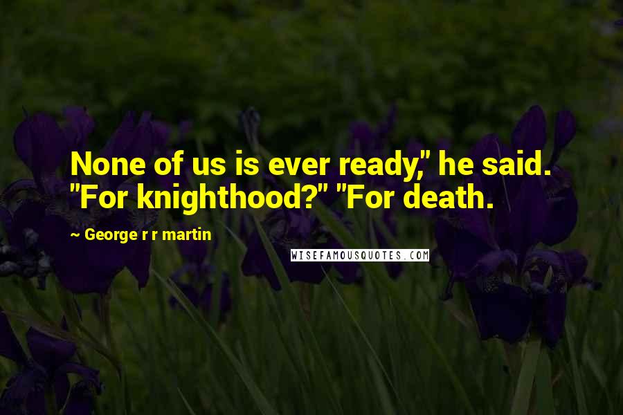 George R R Martin Quotes: None of us is ever ready," he said. "For knighthood?" "For death.