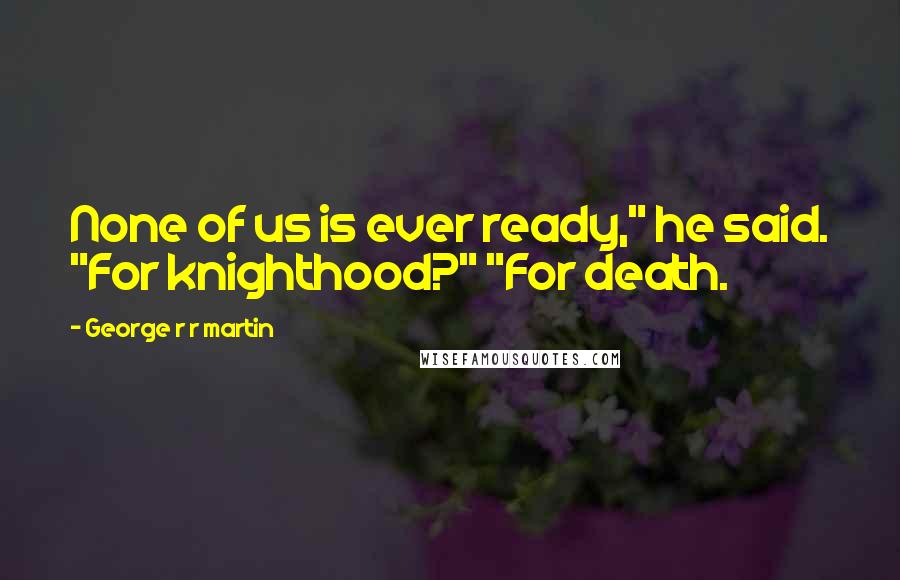 George R R Martin Quotes: None of us is ever ready," he said. "For knighthood?" "For death.