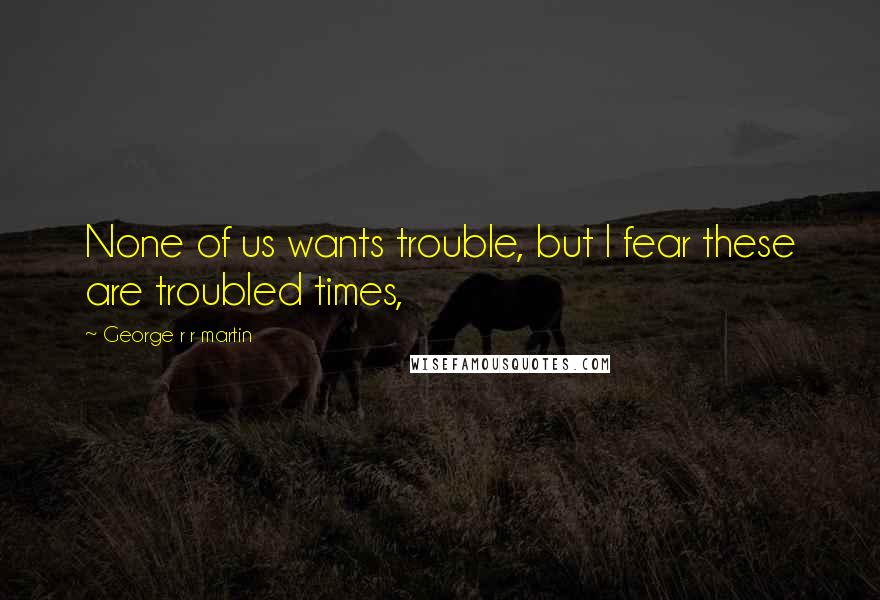 George R R Martin Quotes: None of us wants trouble, but I fear these are troubled times,