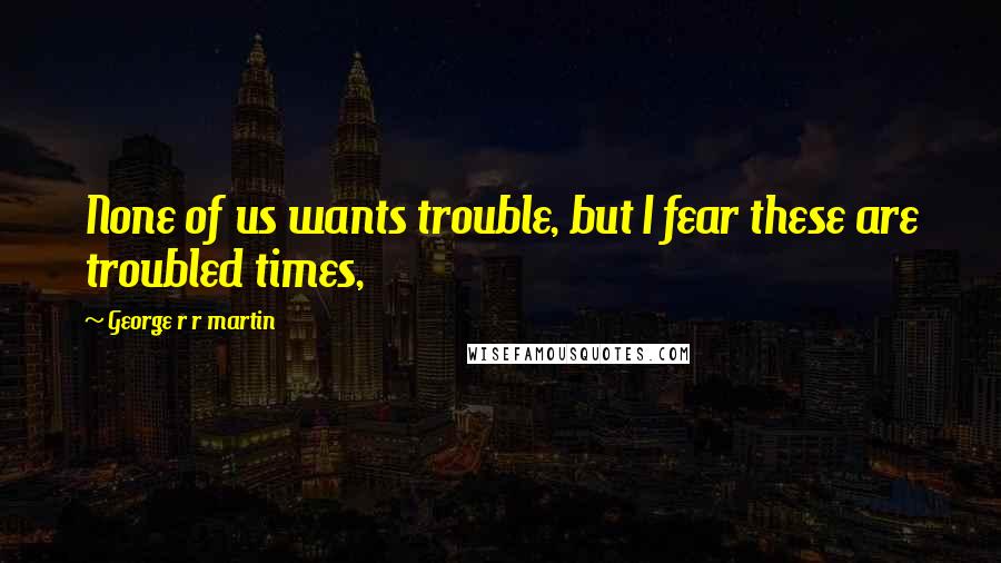 George R R Martin Quotes: None of us wants trouble, but I fear these are troubled times,