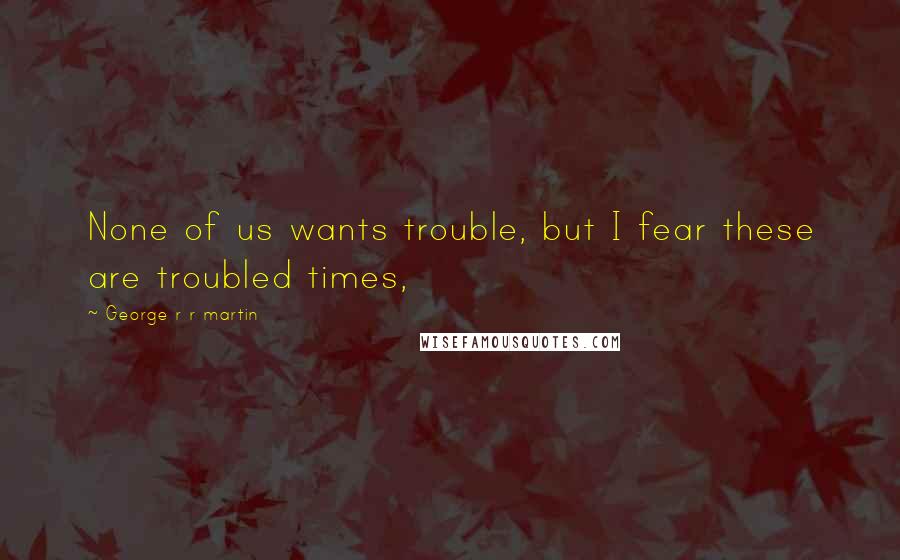George R R Martin Quotes: None of us wants trouble, but I fear these are troubled times,
