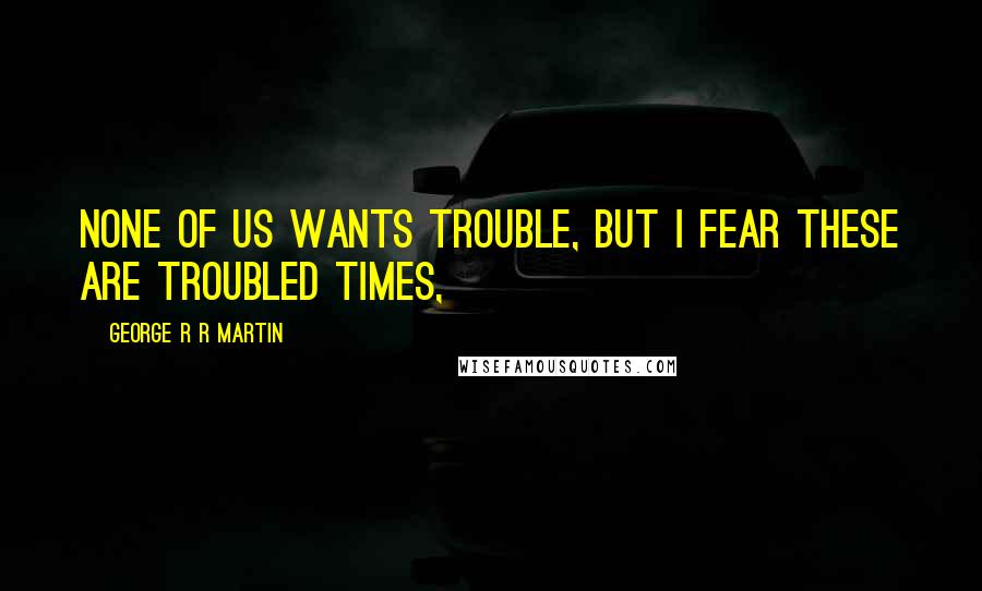George R R Martin Quotes: None of us wants trouble, but I fear these are troubled times,