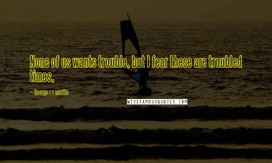 George R R Martin Quotes: None of us wants trouble, but I fear these are troubled times,
