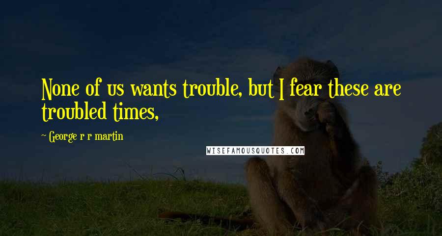 George R R Martin Quotes: None of us wants trouble, but I fear these are troubled times,