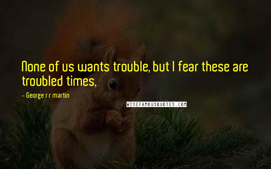 George R R Martin Quotes: None of us wants trouble, but I fear these are troubled times,