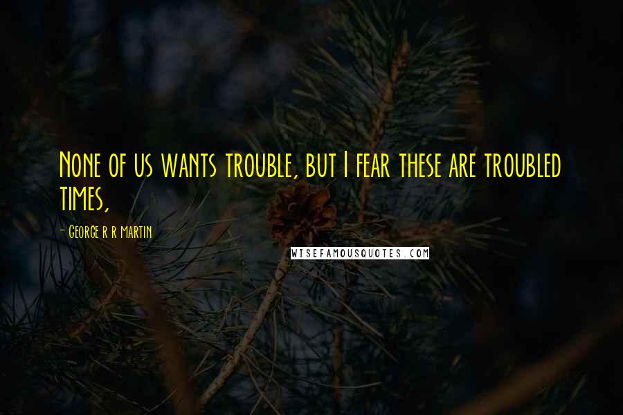 George R R Martin Quotes: None of us wants trouble, but I fear these are troubled times,