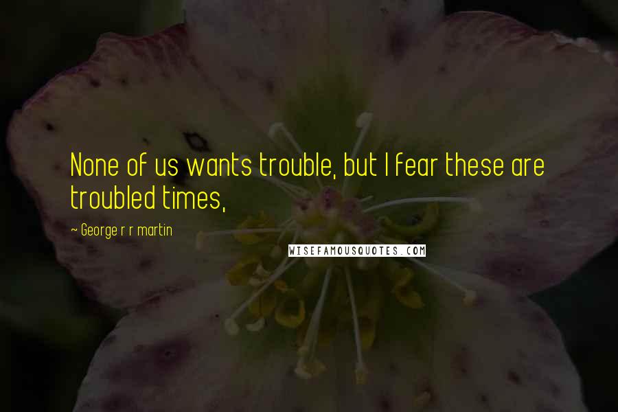 George R R Martin Quotes: None of us wants trouble, but I fear these are troubled times,