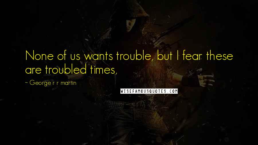 George R R Martin Quotes: None of us wants trouble, but I fear these are troubled times,
