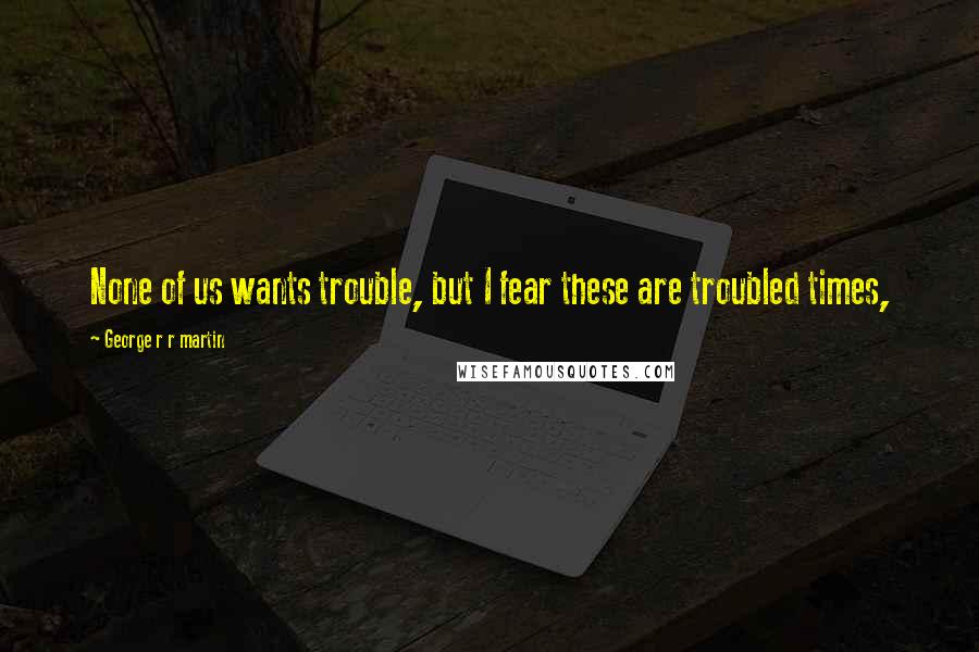 George R R Martin Quotes: None of us wants trouble, but I fear these are troubled times,