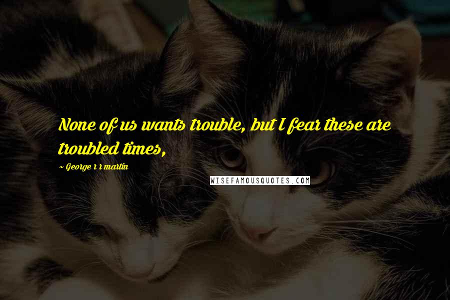 George R R Martin Quotes: None of us wants trouble, but I fear these are troubled times,