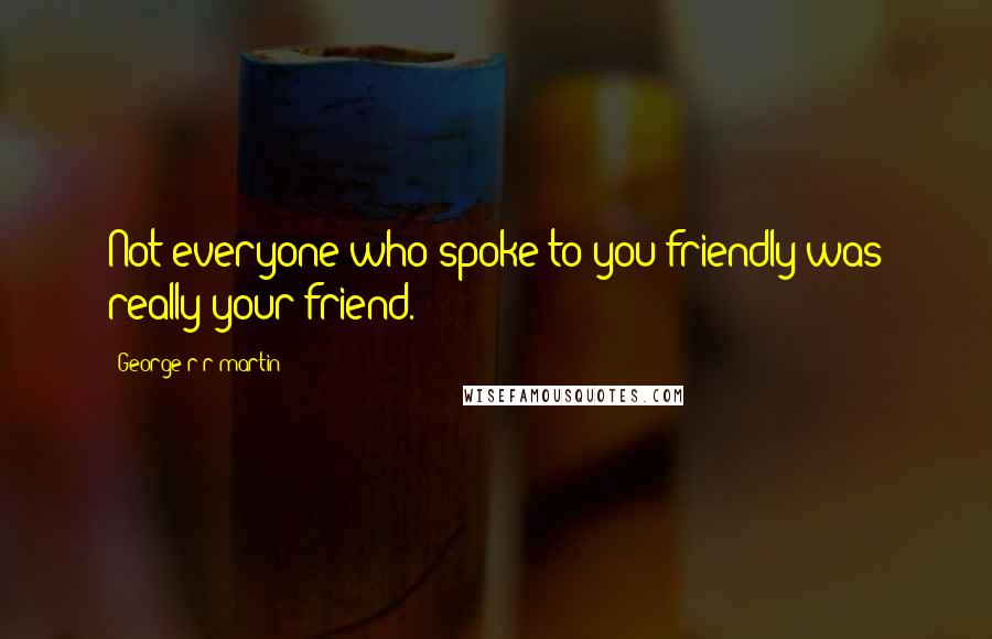 George R R Martin Quotes: Not everyone who spoke to you friendly was really your friend.