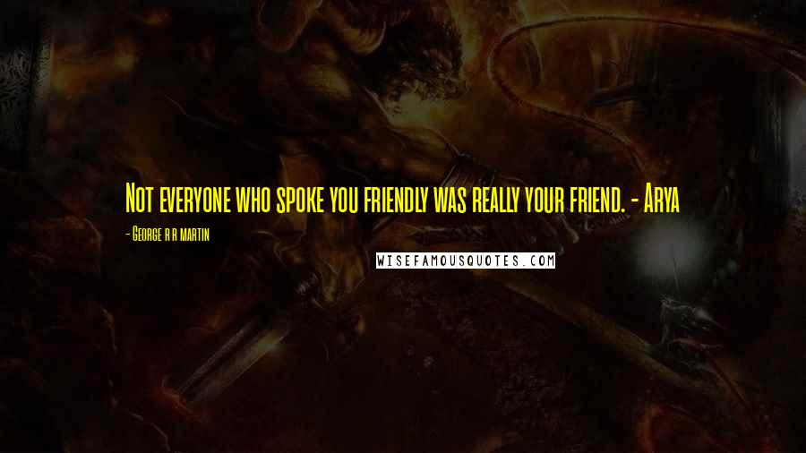 George R R Martin Quotes: Not everyone who spoke you friendly was really your friend. - Arya