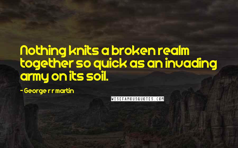 George R R Martin Quotes: Nothing knits a broken realm together so quick as an invading army on its soil.