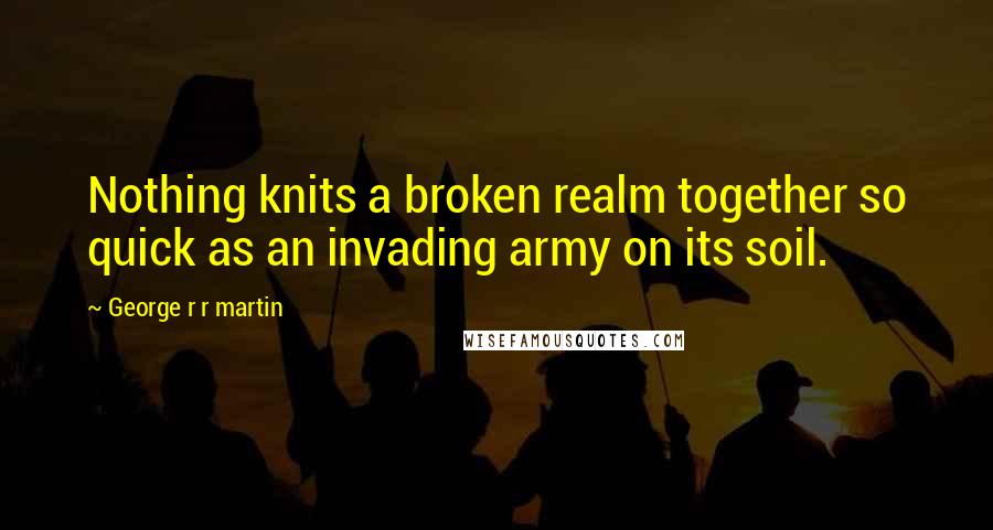George R R Martin Quotes: Nothing knits a broken realm together so quick as an invading army on its soil.