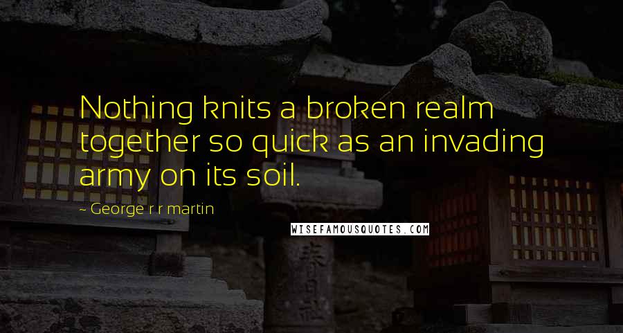 George R R Martin Quotes: Nothing knits a broken realm together so quick as an invading army on its soil.