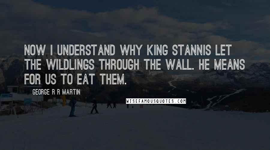 George R R Martin Quotes: Now I understand why King Stannis let the wildlings through the Wall. He means for us to eat them.