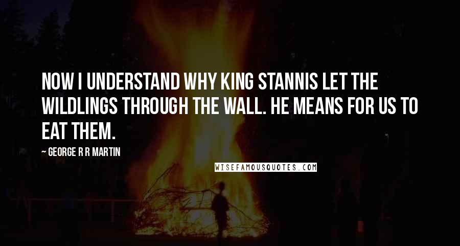 George R R Martin Quotes: Now I understand why King Stannis let the wildlings through the Wall. He means for us to eat them.