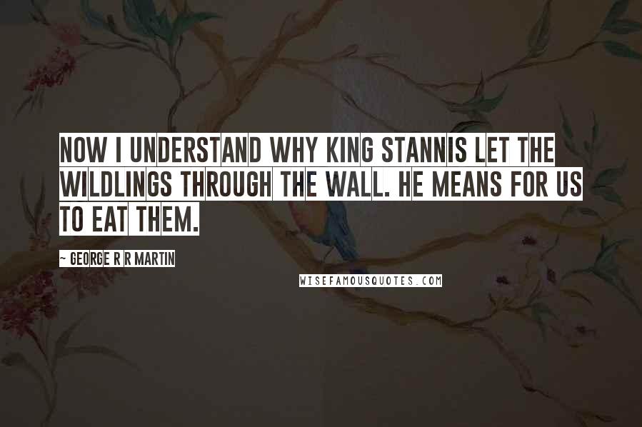 George R R Martin Quotes: Now I understand why King Stannis let the wildlings through the Wall. He means for us to eat them.