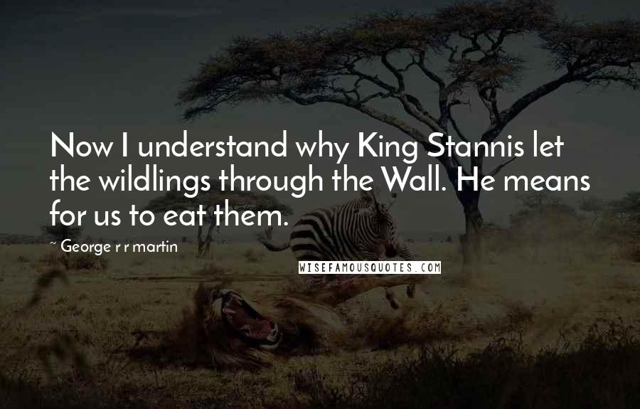 George R R Martin Quotes: Now I understand why King Stannis let the wildlings through the Wall. He means for us to eat them.