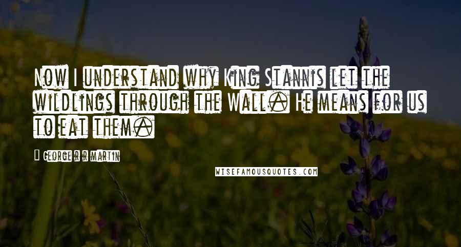 George R R Martin Quotes: Now I understand why King Stannis let the wildlings through the Wall. He means for us to eat them.