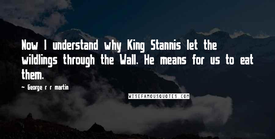 George R R Martin Quotes: Now I understand why King Stannis let the wildlings through the Wall. He means for us to eat them.