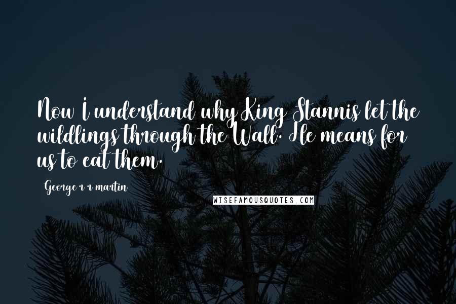 George R R Martin Quotes: Now I understand why King Stannis let the wildlings through the Wall. He means for us to eat them.