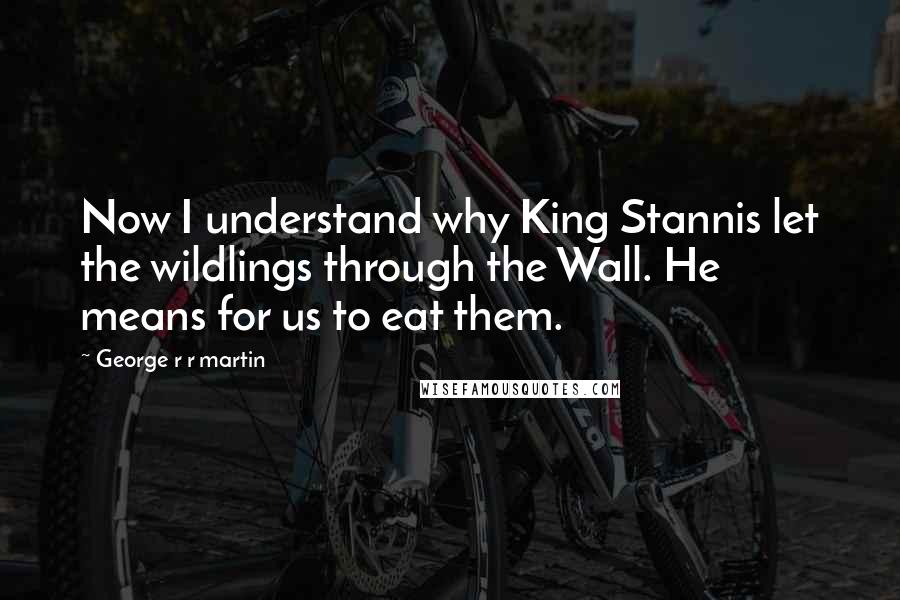 George R R Martin Quotes: Now I understand why King Stannis let the wildlings through the Wall. He means for us to eat them.