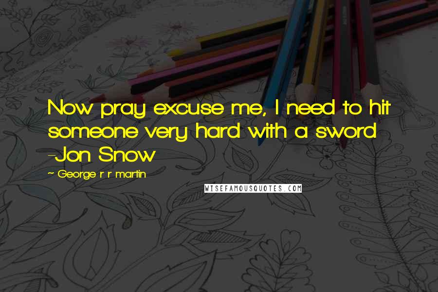 George R R Martin Quotes: Now pray excuse me, I need to hit someone very hard with a sword -Jon Snow