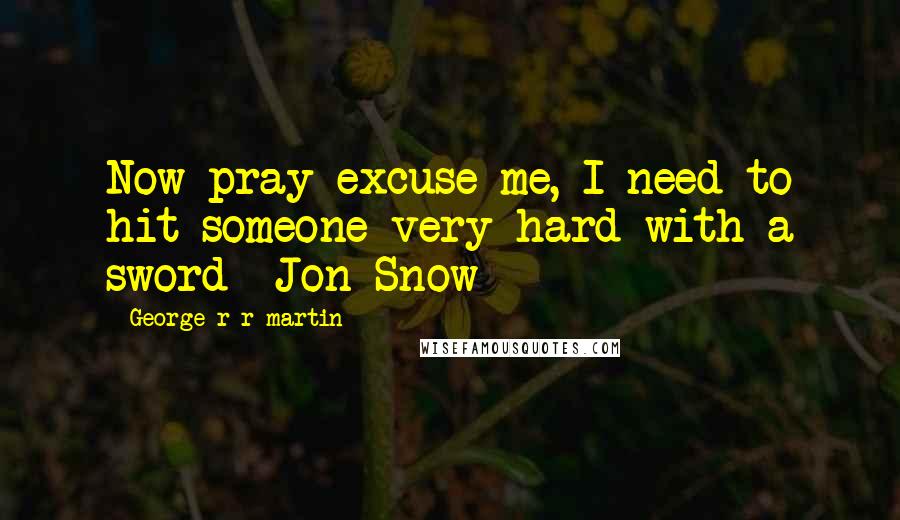 George R R Martin Quotes: Now pray excuse me, I need to hit someone very hard with a sword -Jon Snow