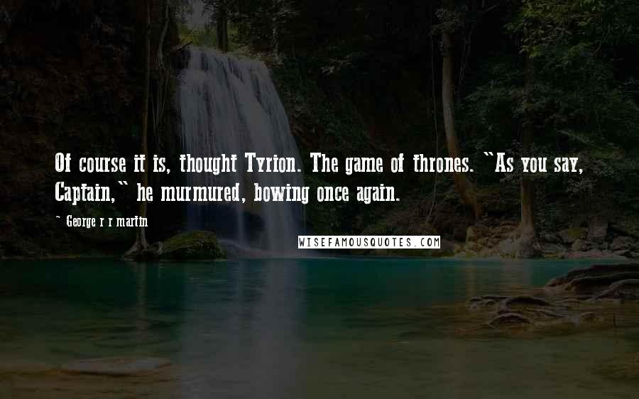 George R R Martin Quotes: Of course it is, thought Tyrion. The game of thrones. "As you say, Captain," he murmured, bowing once again.