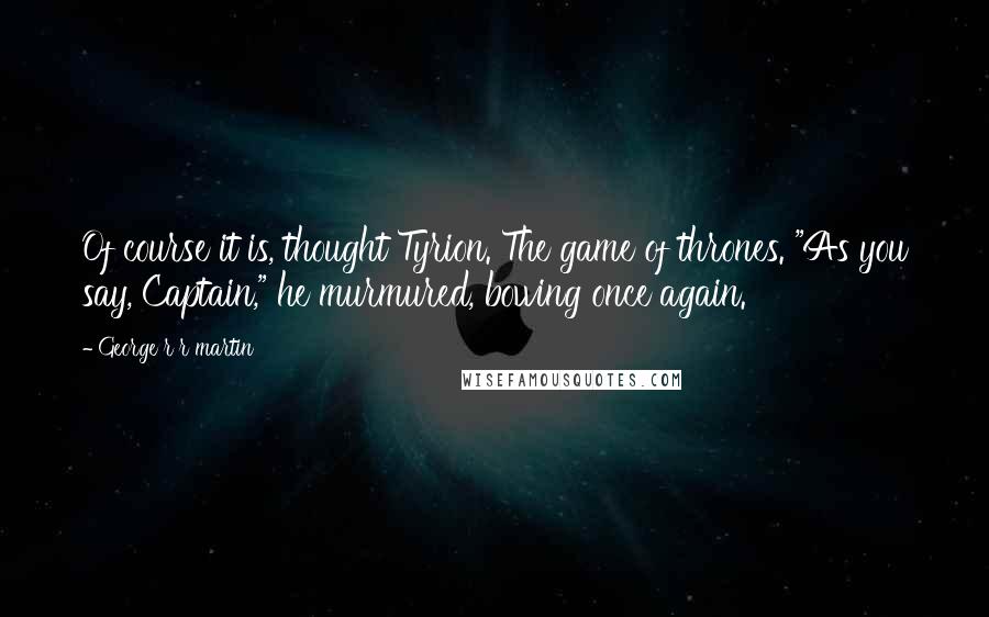 George R R Martin Quotes: Of course it is, thought Tyrion. The game of thrones. "As you say, Captain," he murmured, bowing once again.