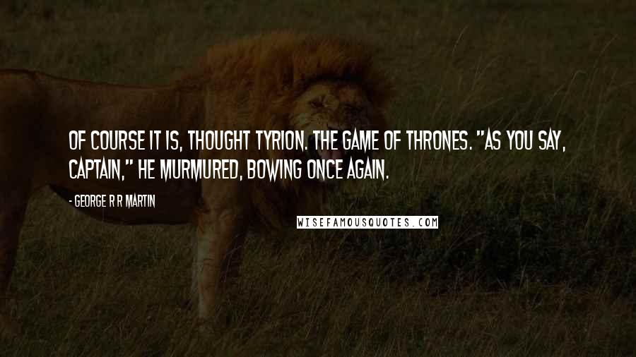 George R R Martin Quotes: Of course it is, thought Tyrion. The game of thrones. "As you say, Captain," he murmured, bowing once again.