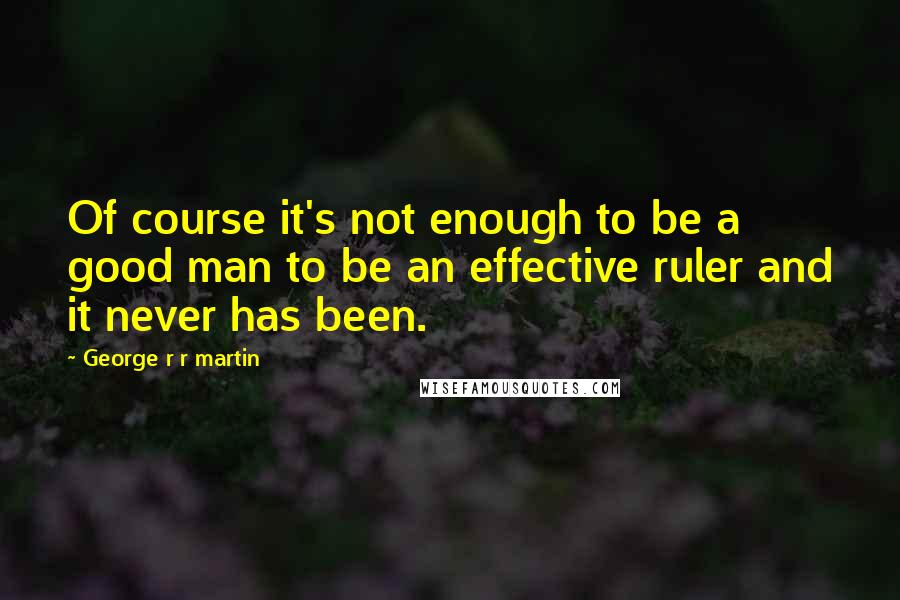 George R R Martin Quotes: Of course it's not enough to be a good man to be an effective ruler and it never has been.