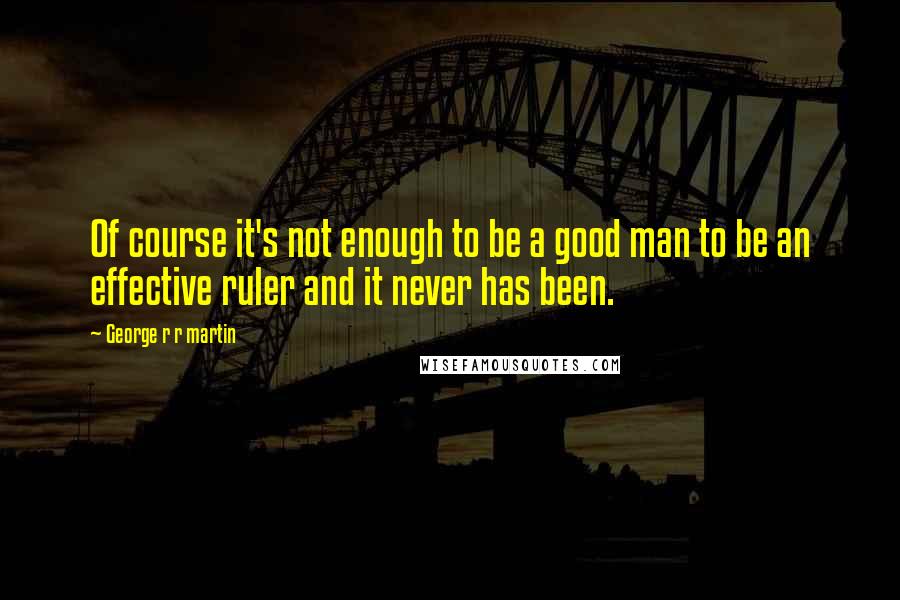 George R R Martin Quotes: Of course it's not enough to be a good man to be an effective ruler and it never has been.