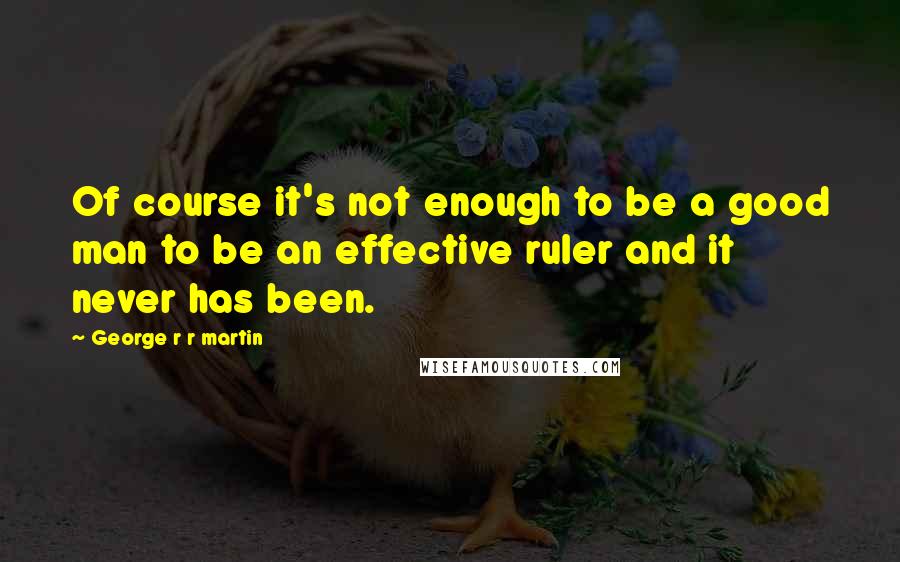 George R R Martin Quotes: Of course it's not enough to be a good man to be an effective ruler and it never has been.