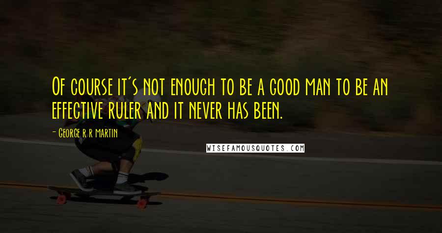 George R R Martin Quotes: Of course it's not enough to be a good man to be an effective ruler and it never has been.