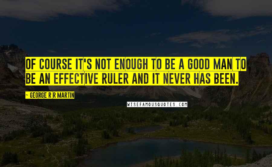 George R R Martin Quotes: Of course it's not enough to be a good man to be an effective ruler and it never has been.