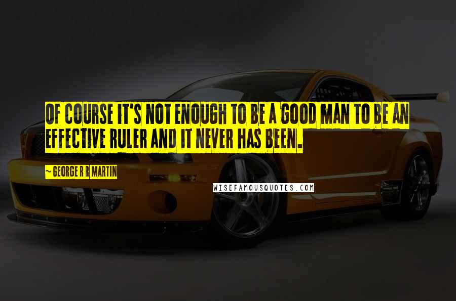 George R R Martin Quotes: Of course it's not enough to be a good man to be an effective ruler and it never has been.
