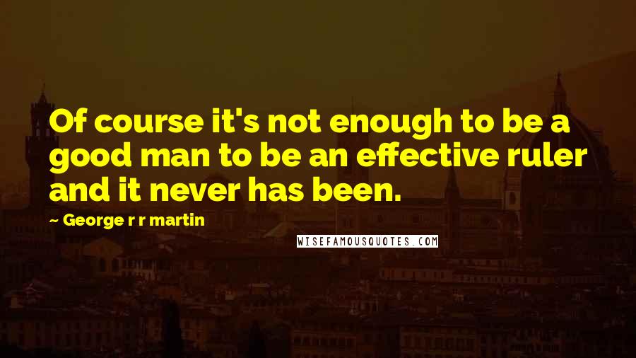 George R R Martin Quotes: Of course it's not enough to be a good man to be an effective ruler and it never has been.