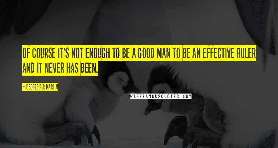 George R R Martin Quotes: Of course it's not enough to be a good man to be an effective ruler and it never has been.