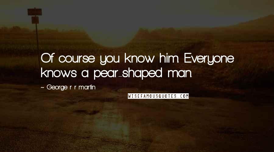 George R R Martin Quotes: Of course you know him. Everyone knows a pear-shaped man.