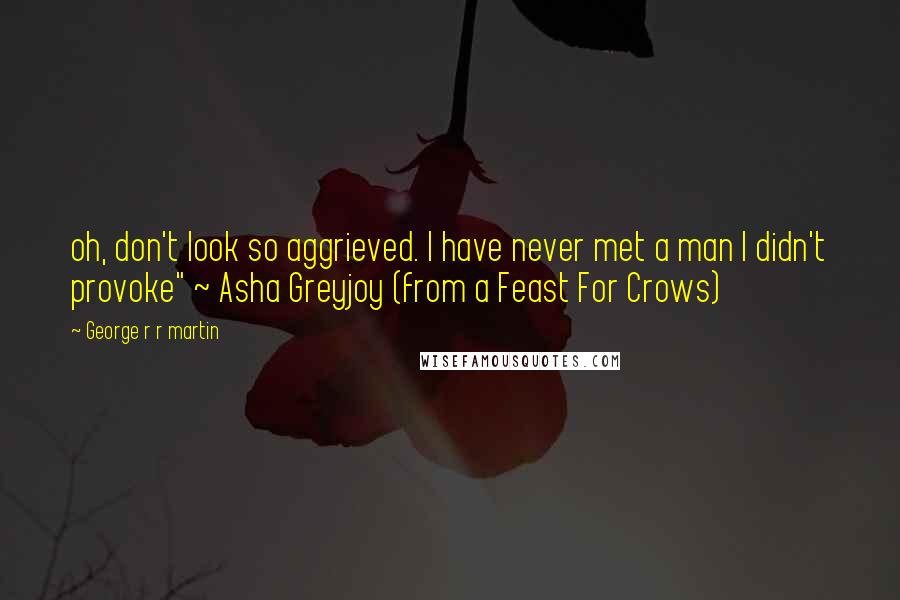 George R R Martin Quotes: oh, don't look so aggrieved. I have never met a man I didn't provoke" ~ Asha Greyjoy (from a Feast For Crows)