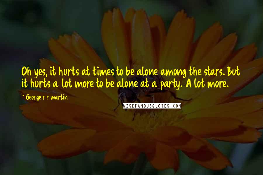 George R R Martin Quotes: Oh yes, it hurts at times to be alone among the stars. But it hurts a lot more to be alone at a party. A lot more.