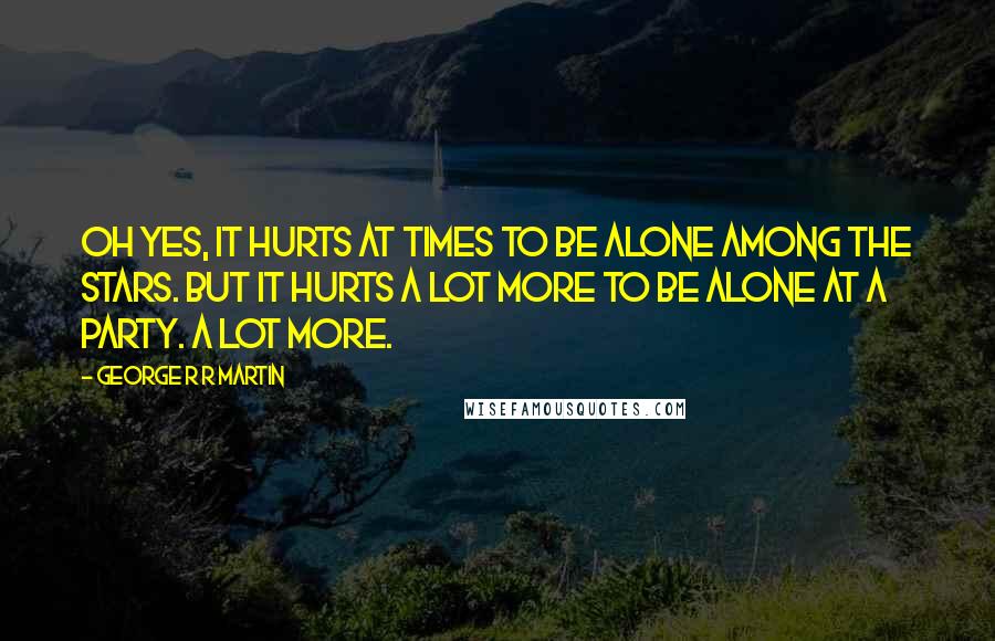 George R R Martin Quotes: Oh yes, it hurts at times to be alone among the stars. But it hurts a lot more to be alone at a party. A lot more.