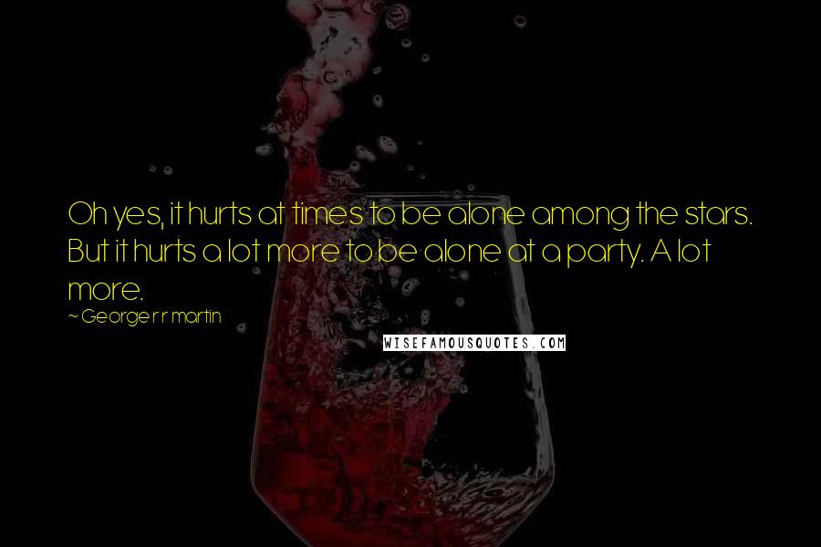 George R R Martin Quotes: Oh yes, it hurts at times to be alone among the stars. But it hurts a lot more to be alone at a party. A lot more.