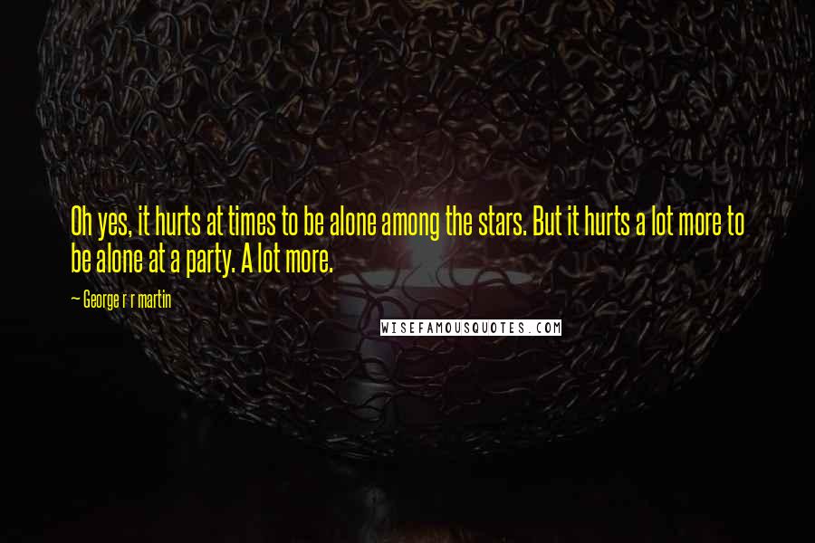 George R R Martin Quotes: Oh yes, it hurts at times to be alone among the stars. But it hurts a lot more to be alone at a party. A lot more.