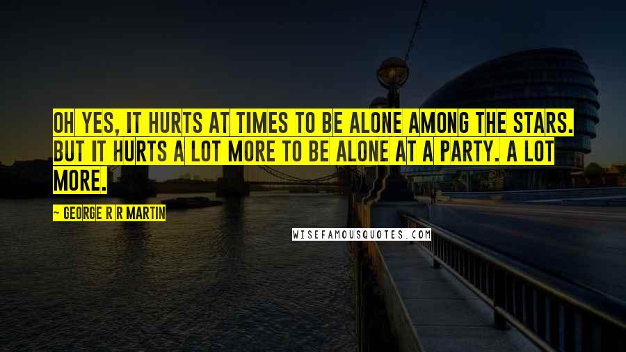 George R R Martin Quotes: Oh yes, it hurts at times to be alone among the stars. But it hurts a lot more to be alone at a party. A lot more.